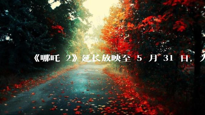 《哪吒 2》延长放映至 5 月 31 日，为什么会再次延期？进入五一档期，票房可能会排第几？